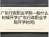 广东行政职业学院一般什么时候开学(广东行政职业学院开学时间)