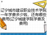 辽宁城市建设职业技术学院一年学费多少钱，还有哪些费用(辽宁城建学院学费及费用)
