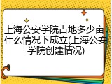 上海公安学院占地多少亩，什么情况下成立(上海公安学院创建情况)