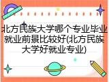 北方民族大学哪个专业毕业就业前景比较好(北方民族大学好就业专业)