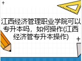江西经济管理职业学院可以专升本吗，如何操作(江西经济管专升本操作)