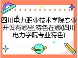 四川电力职业技术学院专业开设有哪些,特色在哪(四川电力学院专业特色)