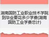 湖南国防工业职业技术学院到毕业要花多少学费(湖南国防工业学费总计)