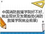 中国消防救援学院好不好，就业现状及发展趋势(消防救援学院就业前景)