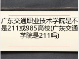 广东交通职业技术学院是不是211或985高校(广东交通学院是211吗)