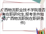 广西物流职业技术学院是否有在职研究生,报考条件如何(广西物流职院在职研条件)