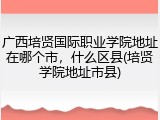 广西培贤国际职业学院地址在哪个市，什么区县(培贤学院地址市县)