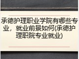 承德护理职业学院有哪些专业，就业前景如何(承德护理职院专业就业)