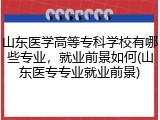 山东医学高等专科学校有哪些专业，就业前景如何(山东医专专业就业前景)