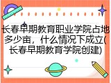 长春早期教育职业学院占地多少亩，什么情况下成立(长春早期教育学院创建)