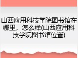 山西应用科技学院图书馆在哪里，怎么样(山西应用科技学院图书馆位置)