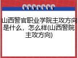 山西警官职业学院主攻方向是什么，怎么样(山西警院主攻方向)
