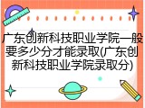 广东创新科技职业学院一般要多少分才能录取(广东创新科技职业学院录取分)