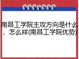 南昌工学院主攻方向是什么，怎么样(南昌工学院优势)