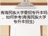 青海民族大学要招专升本吗，如何参考(青海民族大学专升本招生)