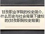 甘孜职业学院的校史简介，什么历史与社会背景下建校的(甘孜职院校史背景)