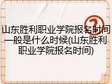山东胜利职业学院报名时间一般是什么时候(山东胜利职业学院报名时间)