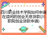四川职业技术学院如何申请在读间的创业无息贷款(川职院创业贷款申请)