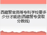 西藏警官高等专科学校要多少分才能进(西藏警专录取分数线)