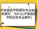 齐鲁医药学院哪些专业就业前景好，为什么(齐鲁医药学院优势专业解析)