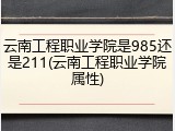 云南工程职业学院是985还是211(云南工程职业学院属性)