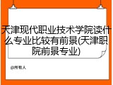 天津现代职业技术学院读什么专业比较有前景(天津职院前景专业)