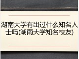 湖南大学有出过什么知名人士吗(湖南大学知名校友)