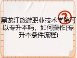 黑龙江旅游职业技术学院可以专升本吗，如何操作(专升本条件流程)
