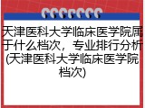 天津医科大学临床医学院属于什么档次，专业排行分析(天津医科大学临床医学院档次)