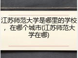 江苏师范大学是哪里的学校，在哪个城市(江苏师范大学在哪)