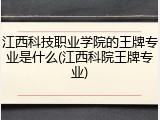 江西科技职业学院的王牌专业是什么(江西科院王牌专业)