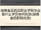 湖南食品药品职业学院毕业是什么学历有何优势(湖南食药职院优势)