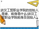 武汉工贸职业学院的创始人是谁，前身是什么(武汉工贸职业学院前身及创始人)