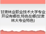 甘肃林业职业技术大学专业开设有哪些,特色在哪(甘肃林大专业特色)