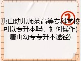 唐山幼儿师范高等专科学校可以专升本吗，如何操作(唐山幼专专升本途径)