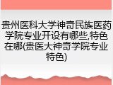 贵州医科大学神奇民族医药学院专业开设有哪些,特色在哪(贵医大神奇学院专业特色)