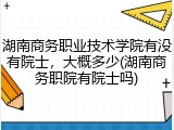 湖南商务职业技术学院有没有院士，大概多少(湖南商务职院有院士吗)