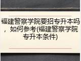 福建警察学院要招专升本吗，如何参考(福建警察学院专升本条件)
