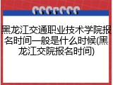 黑龙江交通职业技术学院报名时间一般是什么时候(黑龙江交院报名时间)
