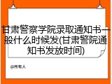 甘肃警察学院录取通知书一般什么时候发(甘肃警院通知书发放时间)