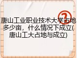唐山工业职业技术大学占地多少亩，什么情况下成立(唐山工大占地与成立)