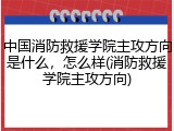 中国消防救援学院主攻方向是什么，怎么样(消防救援学院主攻方向)