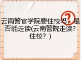 云南警官学院要住校吗，是否能走读(云南警院走读？住校？)