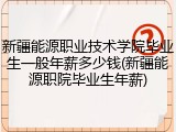 新疆能源职业技术学院毕业生一般年薪多少钱(新疆能源职院毕业生年薪)