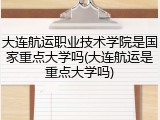 大连航运职业技术学院是国家重点大学吗(大连航运是重点大学吗)