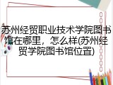 苏州经贸职业技术学院图书馆在哪里，怎么样(苏州经贸学院图书馆位置)