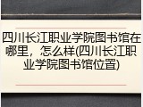 四川长江职业学院图书馆在哪里，怎么样(四川长江职业学院图书馆位置)