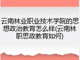 云南林业职业技术学院的思想政治教育怎么样(云南林职思政教育如何)