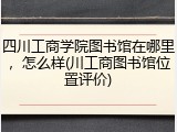 四川工商学院图书馆在哪里，怎么样(川工商图书馆位置评价)