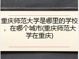 重庆师范大学是哪里的学校，在哪个城市(重庆师范大学在重庆)